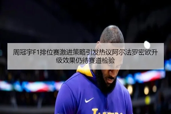 周冠宇F1排位赛激进策略引发热议阿尔法罗密欧升级效果仍待赛道检验